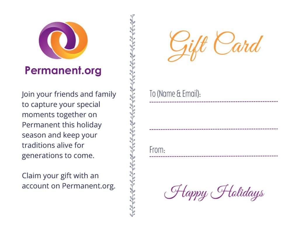 Permanent.org. This gift entitles you to an archive on permanent.org. Join your friends and family to capture your special moments together on Permanent this holiday season and keep your traditions alive for generations to come. Claim your gift with an account on Permanent.org. Gift Card To [name & email]: From: Happy Holidays